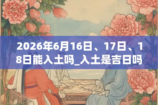 2026年6月16日、17日、18日能入土吗_入土是吉日吗