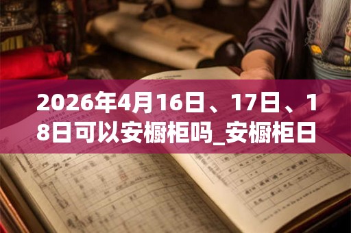 2026年4月16日、17日、18日可以安橱柜吗_安橱柜日子好吗