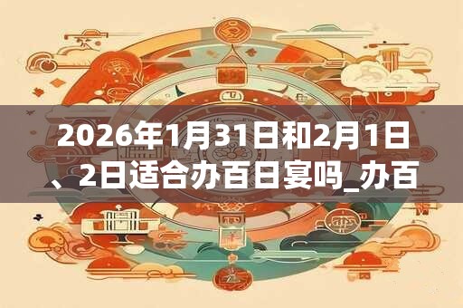 2026年1月31日和2月1日、2日适合办百日宴吗_办百日宴吉利吗