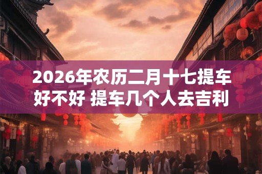 2026年农历二月十七提车好不好 提车几个人去吉利