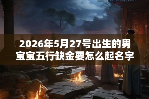 2026年5月27号出生的男宝宝五行缺金要怎么起名字