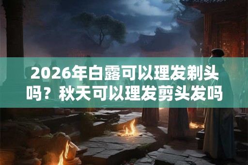2026年白露可以理发剃头吗？秋天可以理发剪头发吗？