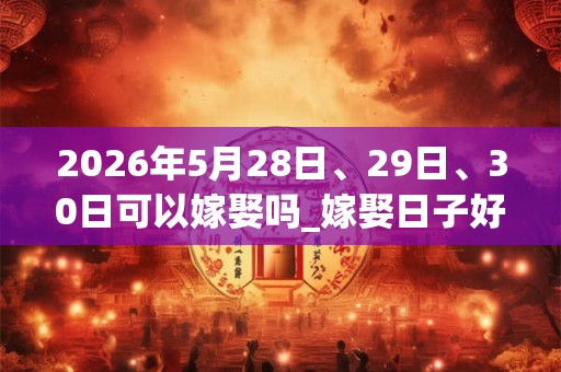 2026年5月28日、29日、30日可以嫁娶吗_嫁娶日子好吗 2026年5月28日、29日、30日可以嫁娶吗_嫁娶日子好吗