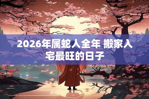 2026年属蛇人全年 搬家入宅最旺的日子 2026年属蛇人全年 搬家入宅最旺的日子