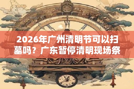 2026年广州清明节可以扫墓吗？广东暂停清明现场祭扫通知