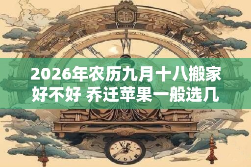 2026年农历九月十八搬家好不好 乔迁苹果一般选几个