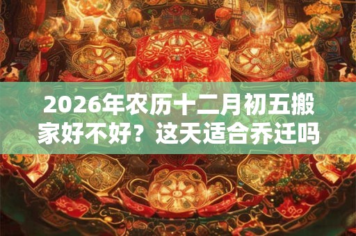 2026年农历十二月初五搬家好不好?这天适合乔迁吗? 2026年农历十二月初五搬家好不好?这天适合乔迁吗?