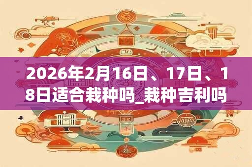 2026年2月16日、17日、18日适合栽种吗_栽种吉利吗