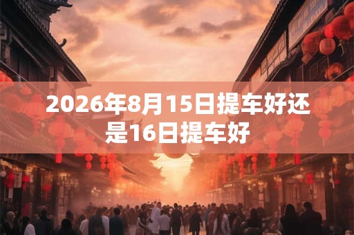 2026年8月15日提车好还是16日提车好