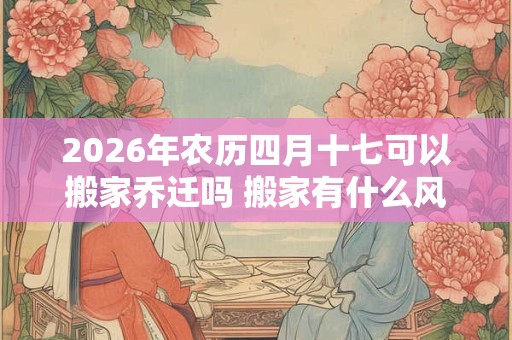2026年农历四月十七可以搬家乔迁吗 搬家有什么风俗 2026年农历四月十七可以搬家乔迁吗 搬家有什么风俗