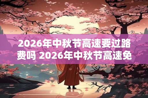 2026年中秋节高速要过路费吗 2026年中秋节高速免费时间！