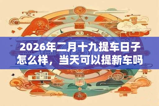 2026年二月十九提车日子怎么样，当天可以提新车吗？