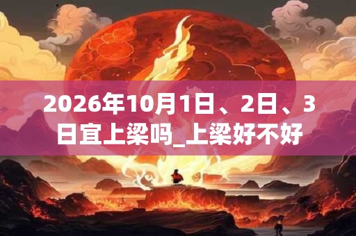 2026年10月1日、2日、3日宜上梁吗_上梁好不好 2026年10月1日、2日、3日宜上梁吗_上梁好不好