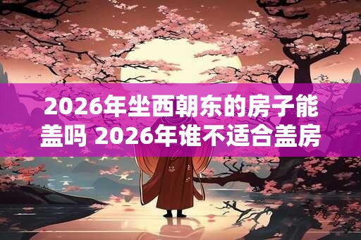 2026年坐西朝东的房子能盖吗 2026年谁不适合盖房 2026年坐西朝东的房子能盖吗 2026年谁不适合盖房