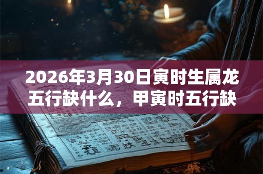 2026年3月30日寅时生属龙五行缺什么，甲寅时五行缺什么