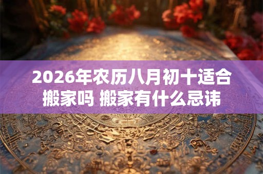 2026年农历八月初十适合搬家吗 搬家有什么忌讳 2026年农历八月初十适合搬家吗 搬家有什么忌讳