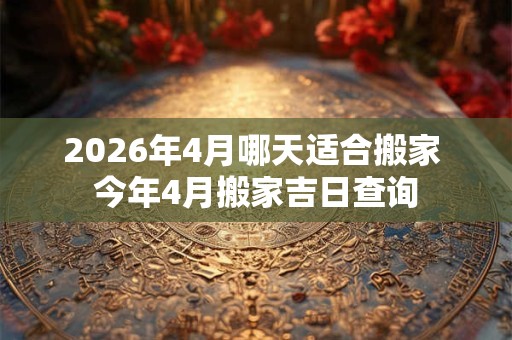 2026年4月哪天适合搬家 今年4月搬家吉日查询