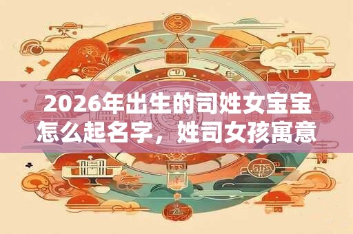 2026年出生的司姓女宝宝怎么起名字，姓司女孩寓意好的名字