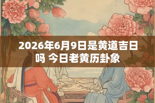 2026年6月9日是黄道吉日吗 今日老黄历卦象 2026年6月9日是黄道吉日吗 今日老黄历卦象