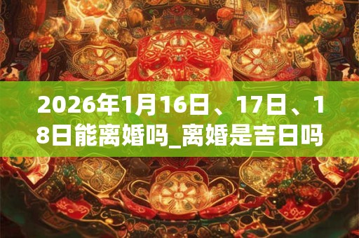 2026年1月16日、17日、18日能离婚吗_离婚是吉日吗 2026年1月16日、17日、18日能离婚吗_离婚是吉日吗