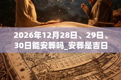 2026年12月28日、29日、30日能安葬吗_安葬是吉日吗
