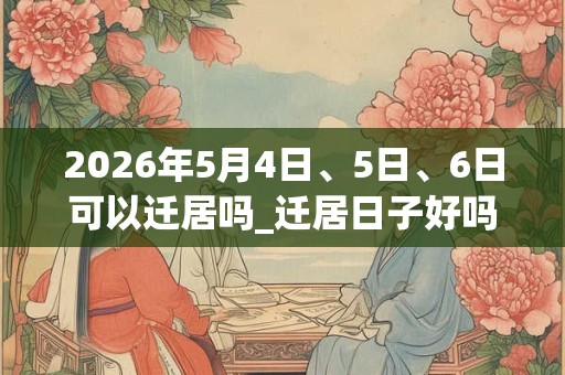 2026年5月4日、5日、6日可以迁居吗_迁居日子好吗 2026年5月4日、5日、6日可以迁居吗_迁居日子好吗