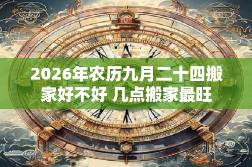 2026年农历九月二十四搬家好不好 几点搬家最旺