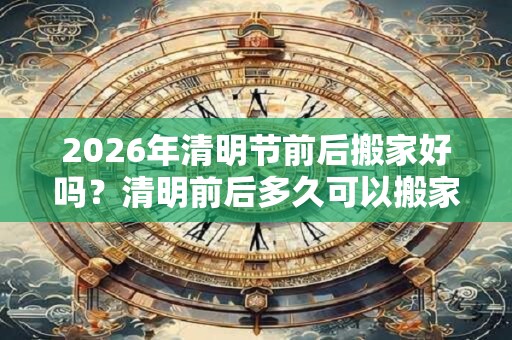 2026年清明节前后搬家好吗？清明前后多久可以搬家？