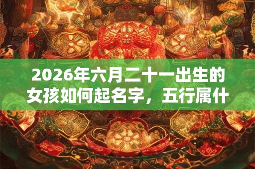 2026年六月二十一出生的女孩如何起名字,五行属什么 2026年六月二十一出生的女孩如何起名字,五行属什么