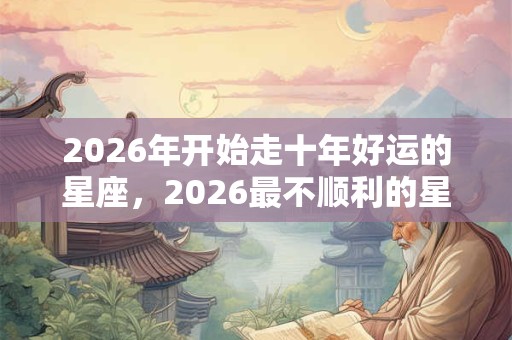 2026年开始走十年好运的星座,2026最不顺利的星座 2026年开始走十年好运的星座,2026最不顺利的星座