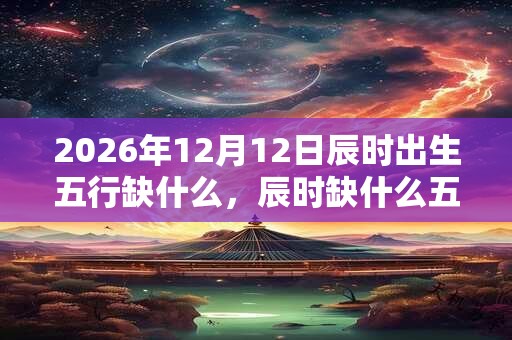 2026年12月12日辰时出生五行缺什么，辰时缺什么五行