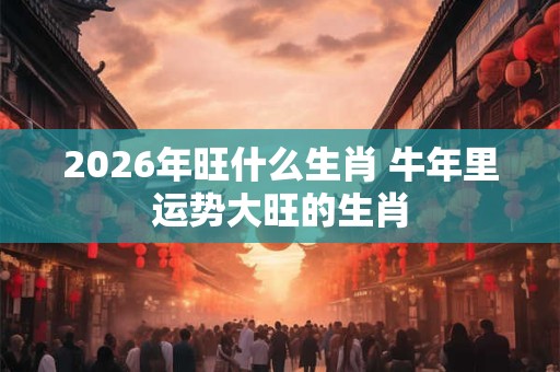 2026年旺什么生肖 牛年里运势大旺的生肖
