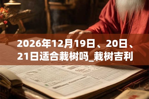 2026年12月19日、20日、21日适合栽树吗_栽树吉利吗