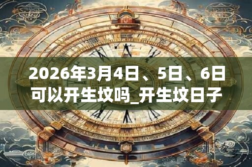 2026年3月4日、5日、6日可以开生坟吗_开生坟日子好吗 2026年3月4日、5日、6日可以开生坟吗_开生坟日子好吗