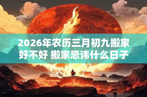 2026年农历三月初九搬家好不好 搬家忌讳什么日子
