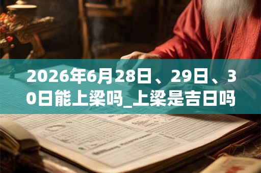 2026年6月28日、29日、30日能上梁吗_上梁是吉日吗