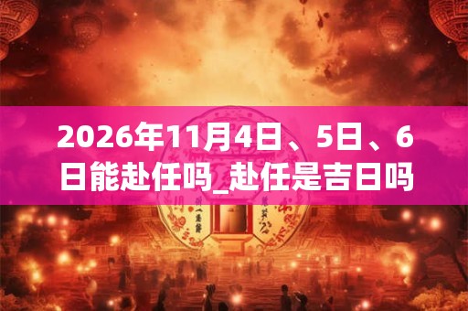 2026年11月4日、5日、6日能赴任吗_赴任是吉日吗