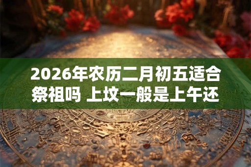 2026年农历二月初五适合祭祖吗 上坟一般是上午还是下午