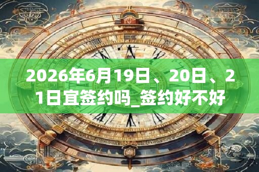 2026年6月19日、20日、21日宜签约吗_签约好不好