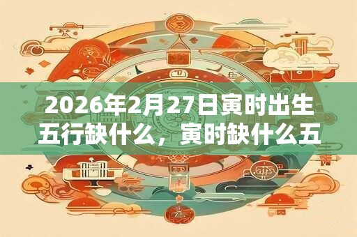 2026年2月27日寅时出生五行缺什么，寅时缺什么五行