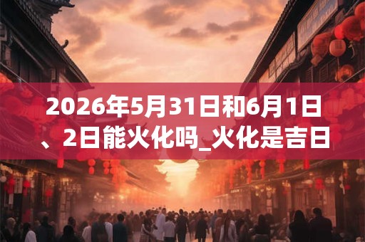 2026年5月31日和6月1日、2日能火化吗_火化是吉日吗
