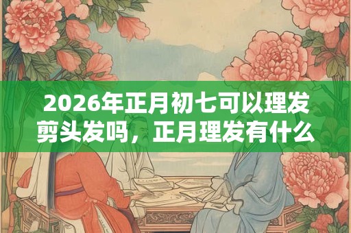 2026年正月初七可以理发剪头发吗，正月理发有什么忌讳？