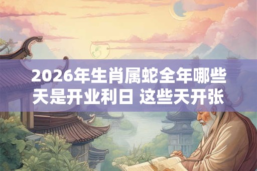 2026年生肖属蛇全年哪些天是开业利日 这些天开张吉利