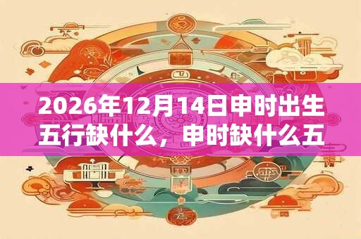 2026年12月14日申时出生五行缺什么，申时缺什么五行