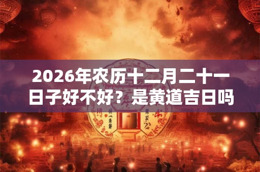 2026年农历十二月二十一日子好不好？是黄道吉日吗？