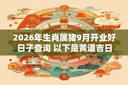 2026年生肖属猪9月开业好日子查询 以下是黄道吉日