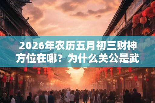 2026年农历五月初三财神方位在哪?为什么关公是武财神? 2026年农历五月初三财神方位在哪?为什么关公是武财神?