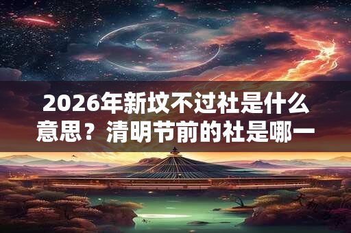 2026年新坟不过社是什么意思？清明节前的社是哪一天？