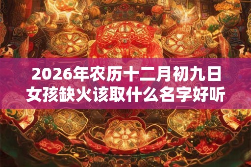 2026年农历十二月初九日女孩缺火该取什么名字好听? 2026年农历十二月初九日女孩缺火该取什么名字好听?