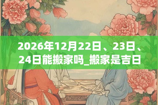 2026年12月22日、23日、24日能搬家吗_搬家是吉日吗
